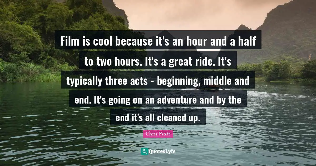 Film is cool because it's an hour and a half to two hours. It's a great ride. It's typically three acts - beginning, middle and end. It's going on an adventure and by the end it's all cleaned up.