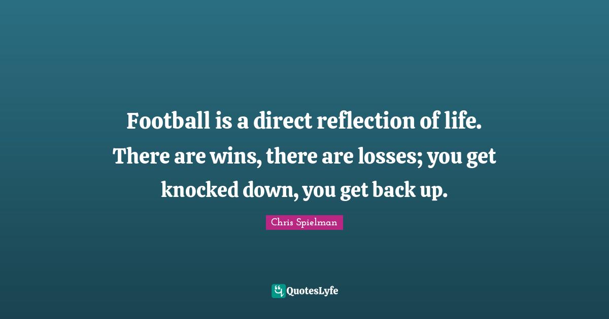 Football is a direct reflection of life. There are wins, there are losses; you get knocked down, you get back up.