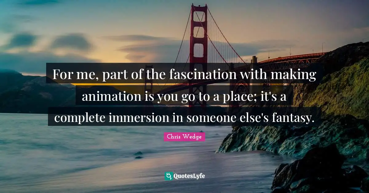 For me, part of the fascination with making animation is you go to a place; it's a complete immersion in someone else's fantasy.