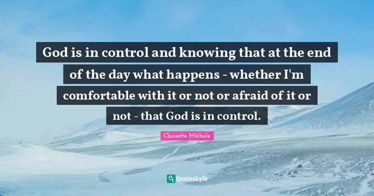 God is in control and knowing that at the end of the day what happens - whether I'm comfortable with it or not or afraid of it or not - that God is in control.
