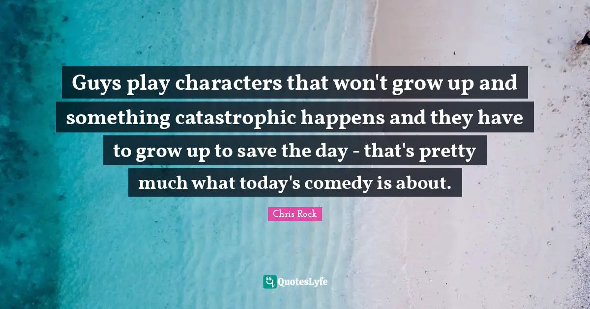 Guys play characters that won't grow up and something catastrophic happens and they have to grow up to save the day - that's pretty much what today's comedy is about.