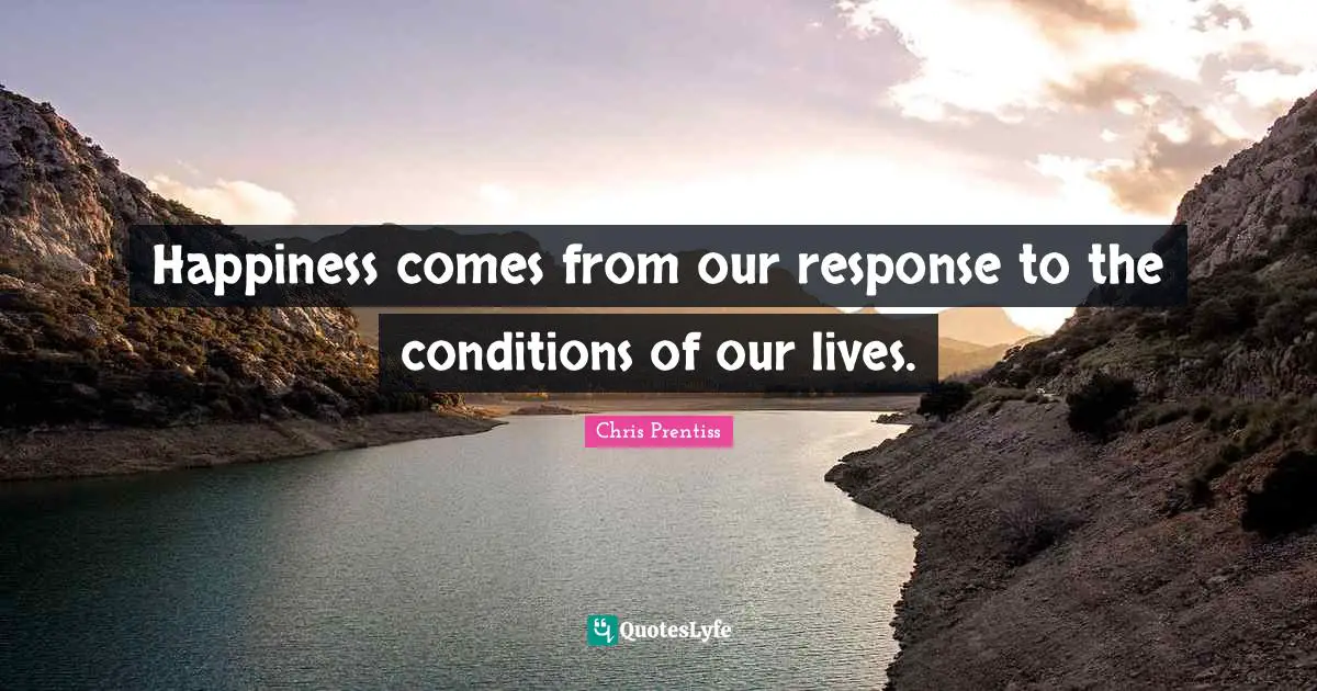 Happiness comes from our response to the conditions of our lives.