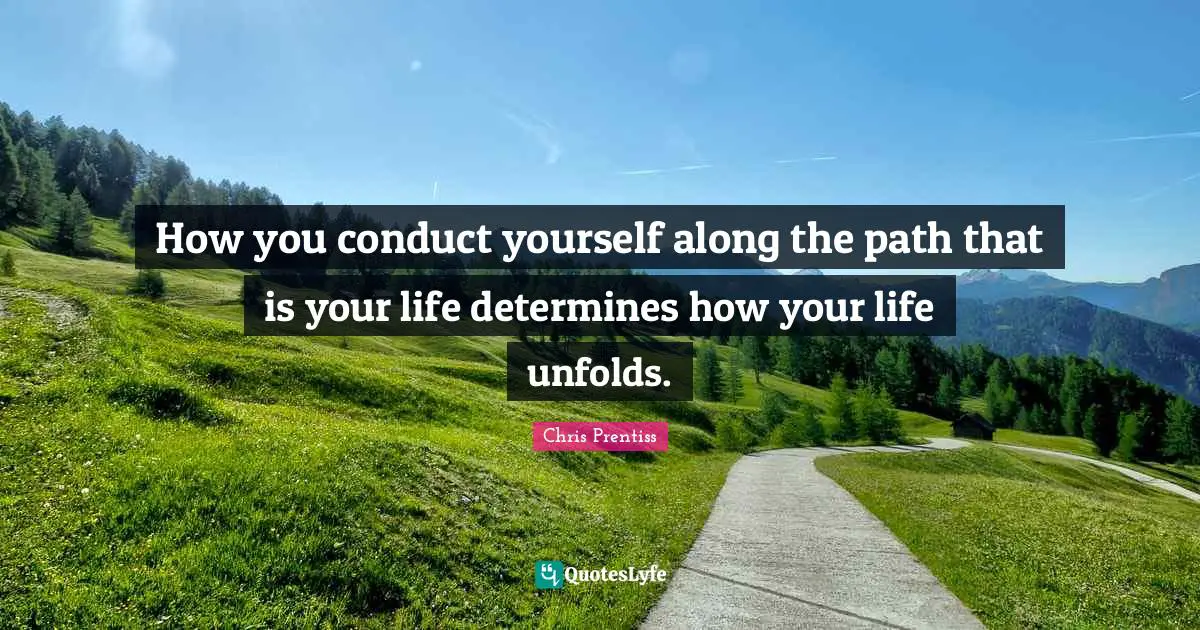 How you conduct yourself along the path that is your life determines how your life unfolds.