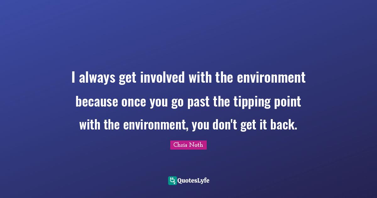 I always get involved with the environment because once you go past the tipping point with the environment, you don't get it back.