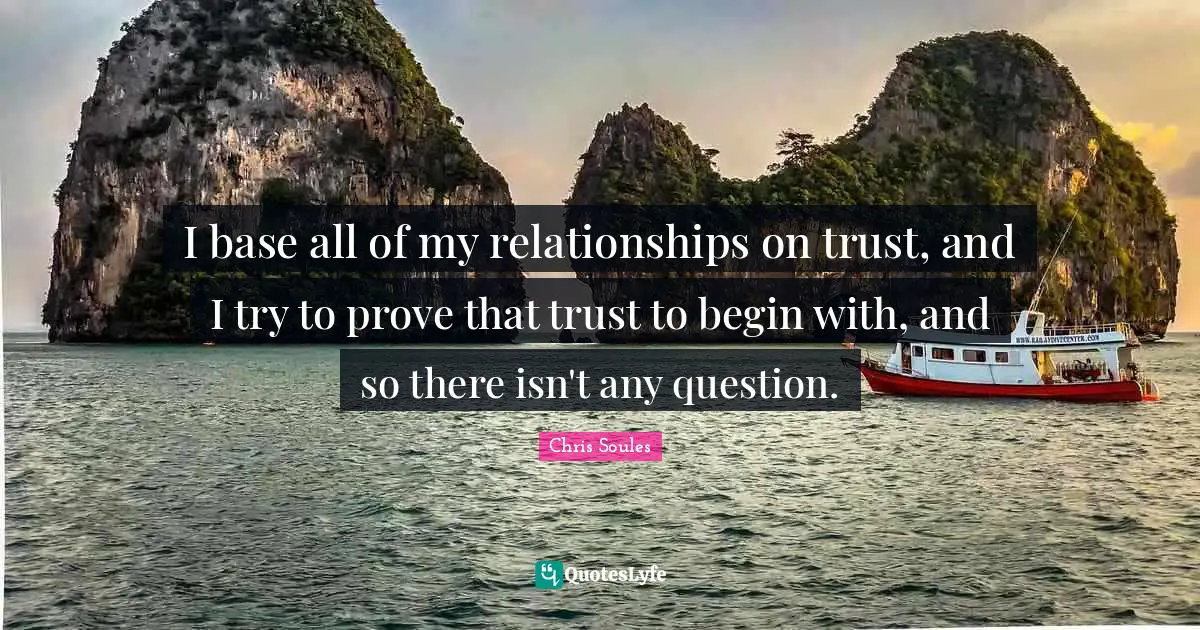 I base all of my relationships on trust, and I try to prove that trust to begin with, and so there isn't any question.