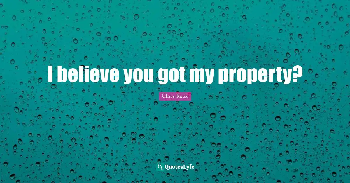 I believe you got my property?