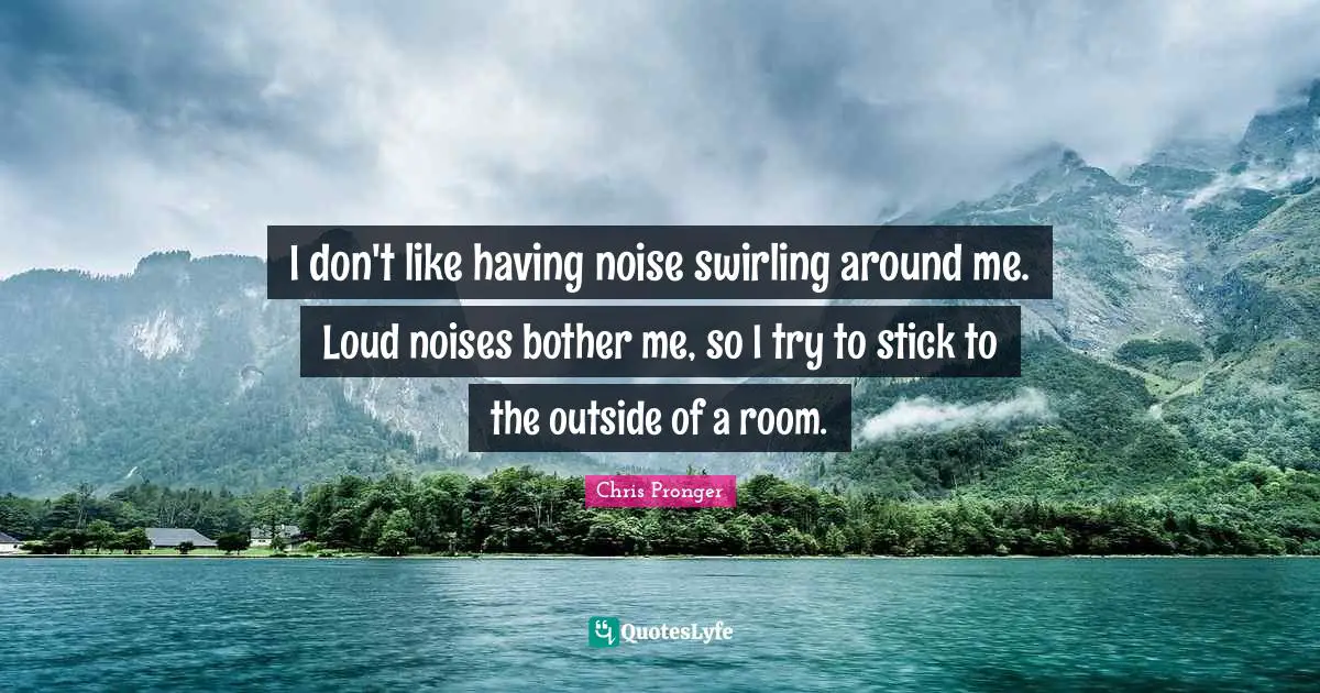 I don't like having noise swirling around me. Loud noises bother me, so I try to stick to the outside of a room.