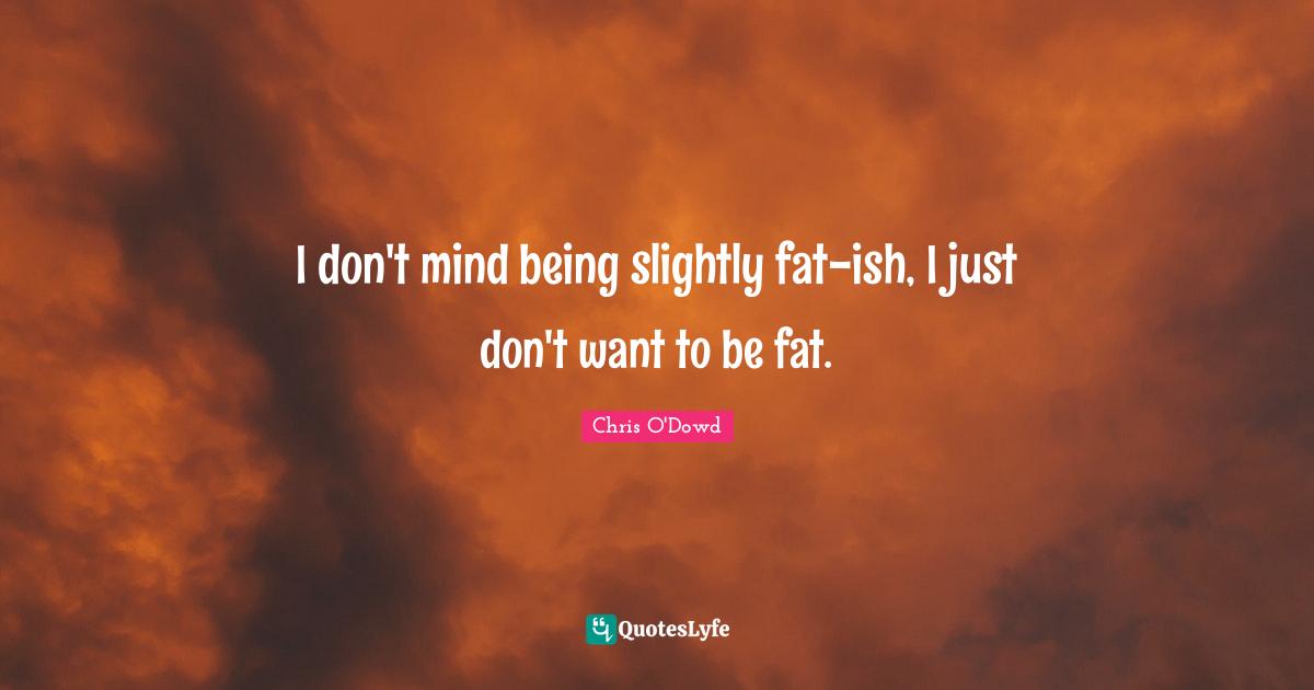 I don't mind being slightly fat-ish, I just don't want to be fat.