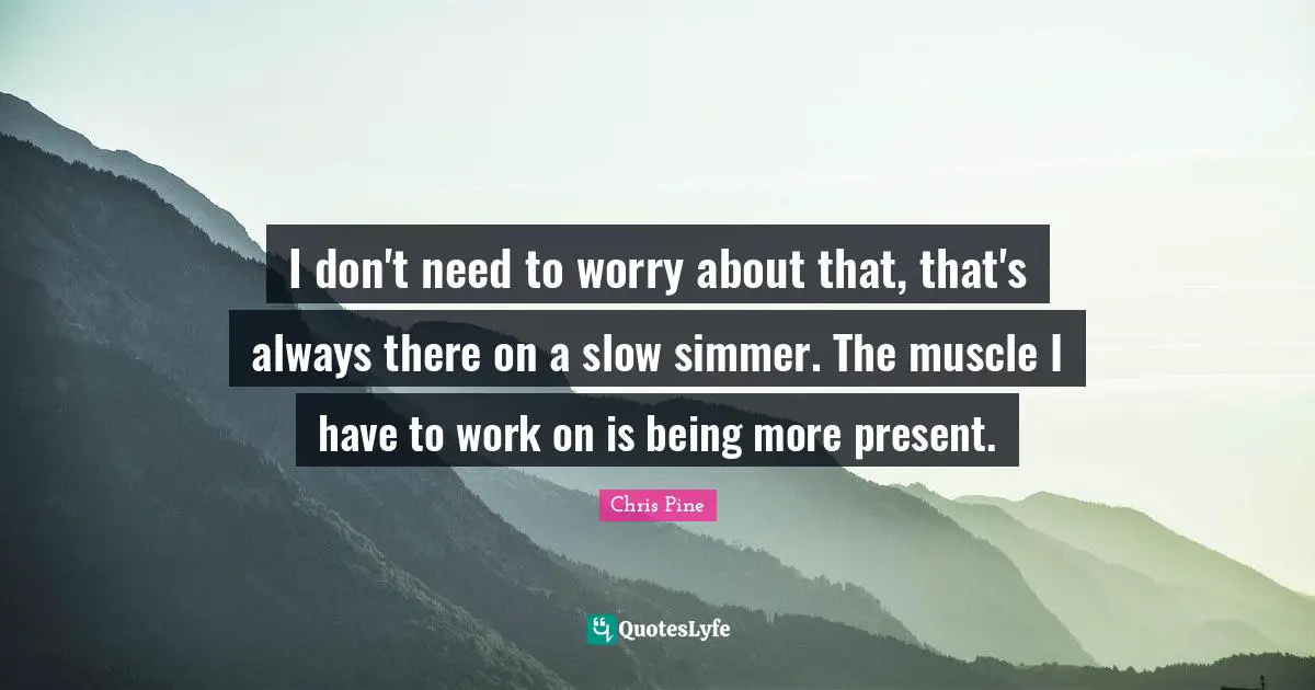 I don't need to worry about that, that's always there on a slow simmer. The muscle I have to work on is being more present.