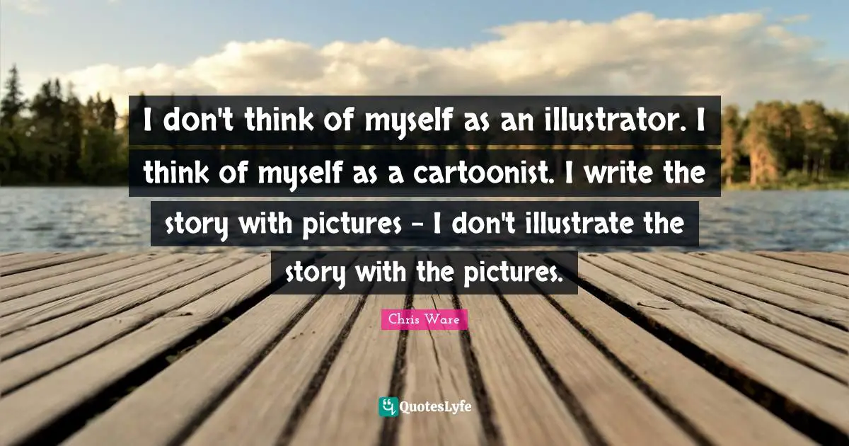 I don't think of myself as an illustrator. I think of myself as a cartoonist. I write the story with pictures - I don't illustrate the story with the pictures.