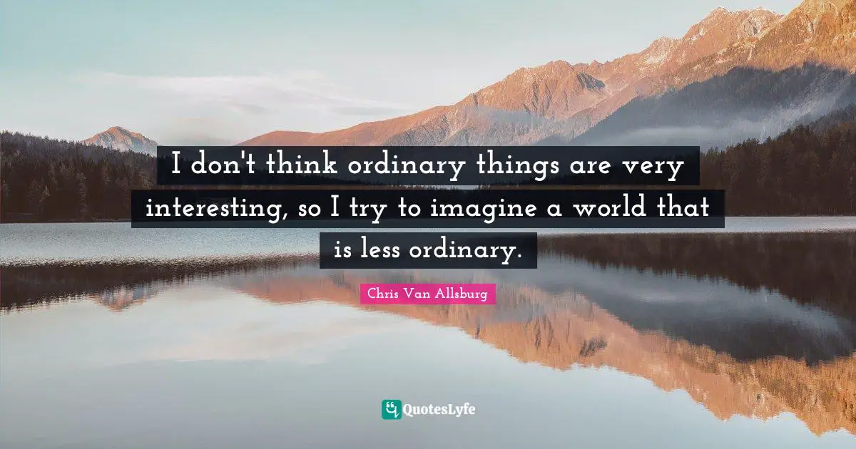 I don't think ordinary things are very interesting, so I try to imagine a world that is less ordinary.