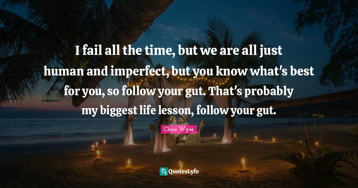 I fail all the time, but we are all just human and imperfect, but you know what's best for you, so follow your gut. That's probably my biggest life lesson, follow your gut.