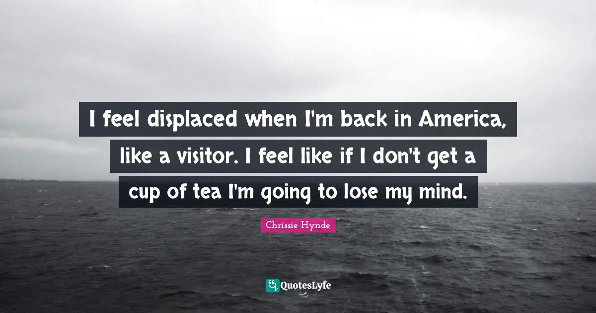 I feel displaced when I'm back in America, like a visitor. I feel like if I don't get a cup of tea I'm going to lose my mind.
