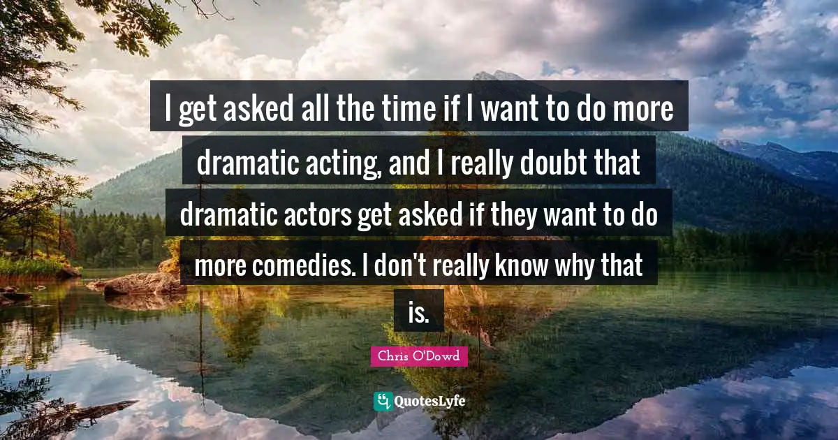 I get asked all the time if I want to do more dramatic acting, and I really doubt that dramatic actors get asked if they want to do more comedies. I don't really know why that is.