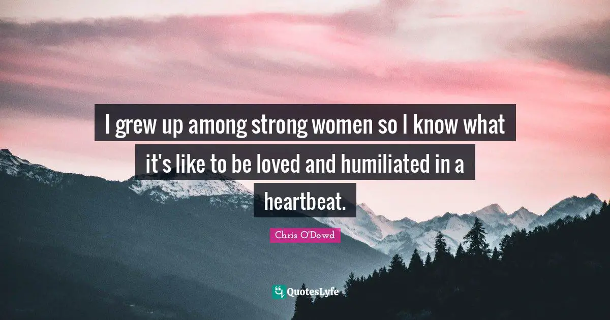 I grew up among strong women so I know what it's like to be loved and humiliated in a heartbeat.