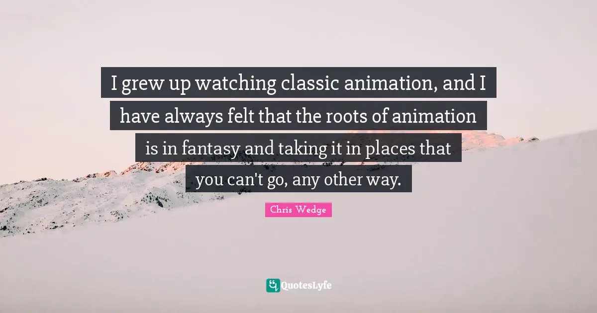 I grew up watching classic animation, and I have always felt that the roots of animation is in fantasy and taking it in places that you can't go, any other way.