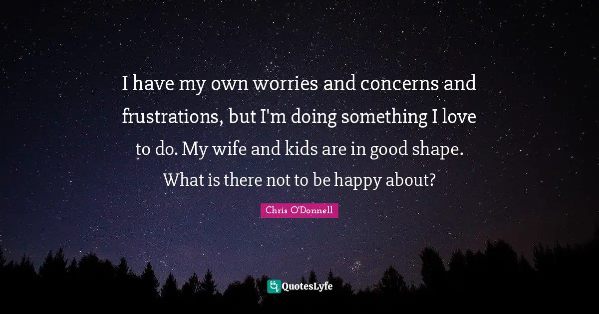 I have my own worries and concerns and frustrations, but I'm doing something I love to do. My wife and kids are in good shape. What is there not to be happy about?