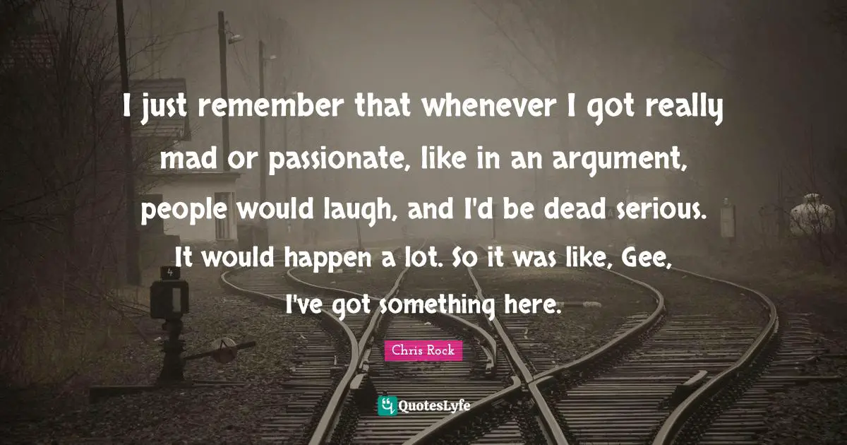 Chris Rock Quotes: "I just remember that whenever I got really mad or passionate, like in an argument, people would laugh, and I'd be dead serious. It would happen a lot. So it was like, Gee, I've got something here."