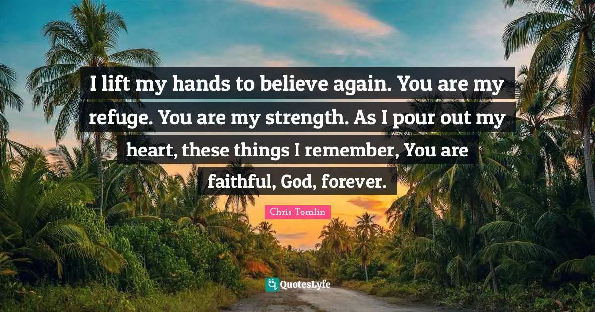 Chris Tomlin Quotes: I lift my hands to believe again. You are my refuge. You are my strength. As I pour out my heart, these things I remember, You are faithful, God, forever.