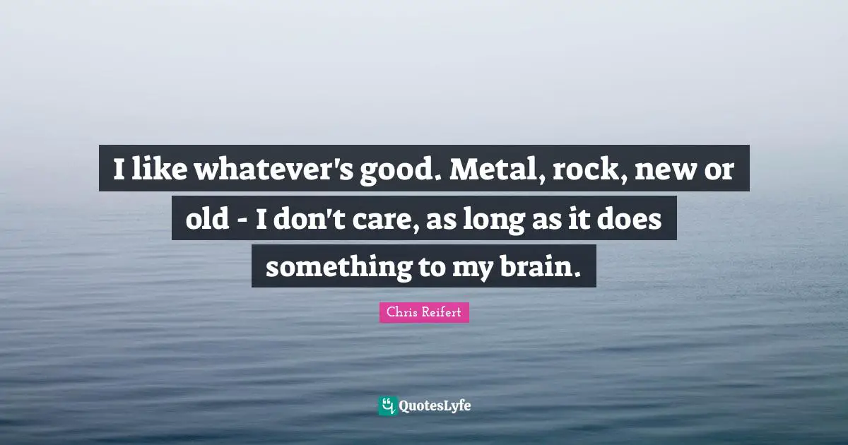 I like whatever's good. Metal, rock, new or old - I don't care, as long as it does something to my brain.