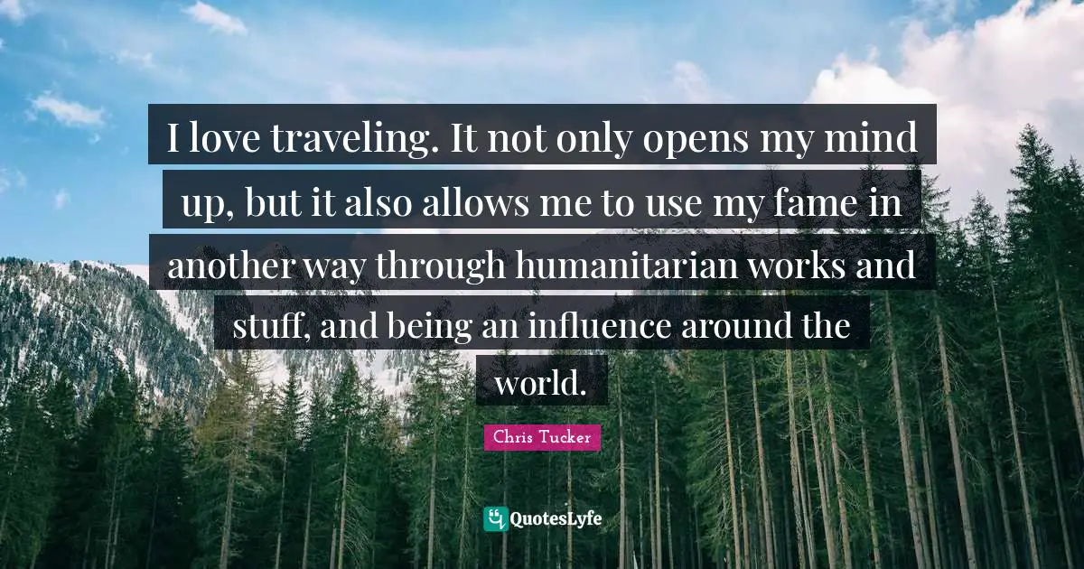 I love traveling. It not only opens my mind up, but it also allows me to use my fame in another way through humanitarian works and stuff, and being an influence around the world.