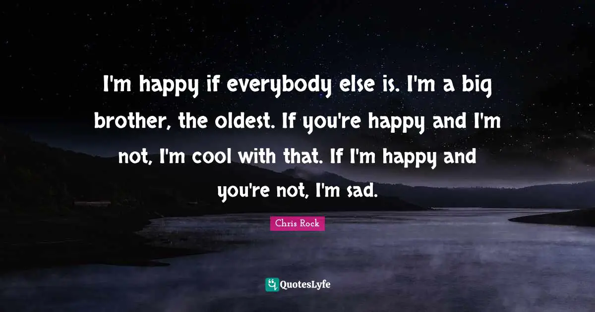 I'm happy if everybody else is. I'm a big brother, the oldest. If you're happy and I'm not, I'm cool with that. If I'm happy and you're not, I'm sad.