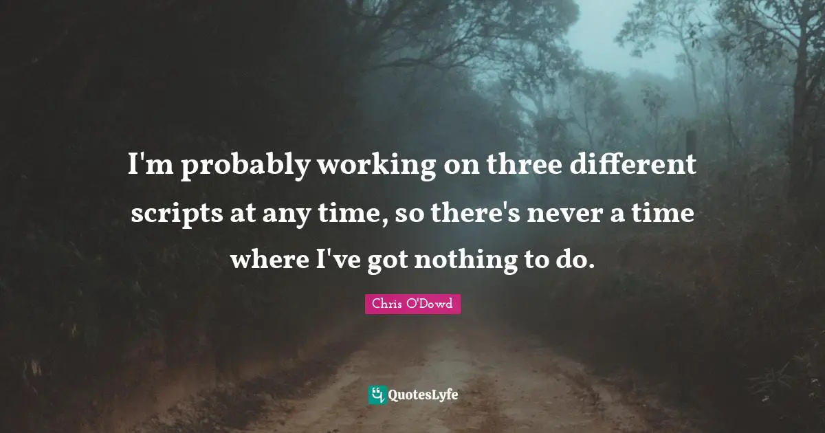 I'm probably working on three different scripts at any time, so there's never a time where I've got nothing to do.