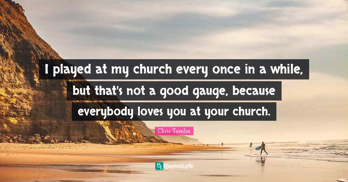 Chris Tomlin Quotes: I played at my church every once in a while, but that's not a good gauge, because everybody loves you at your church.