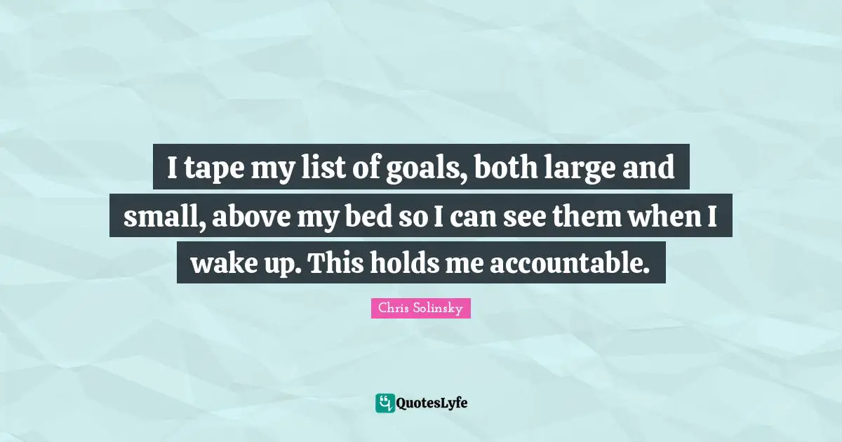 I tape my list of goals, both large and small, above my bed so I can see them when I wake up. This holds me accountable.