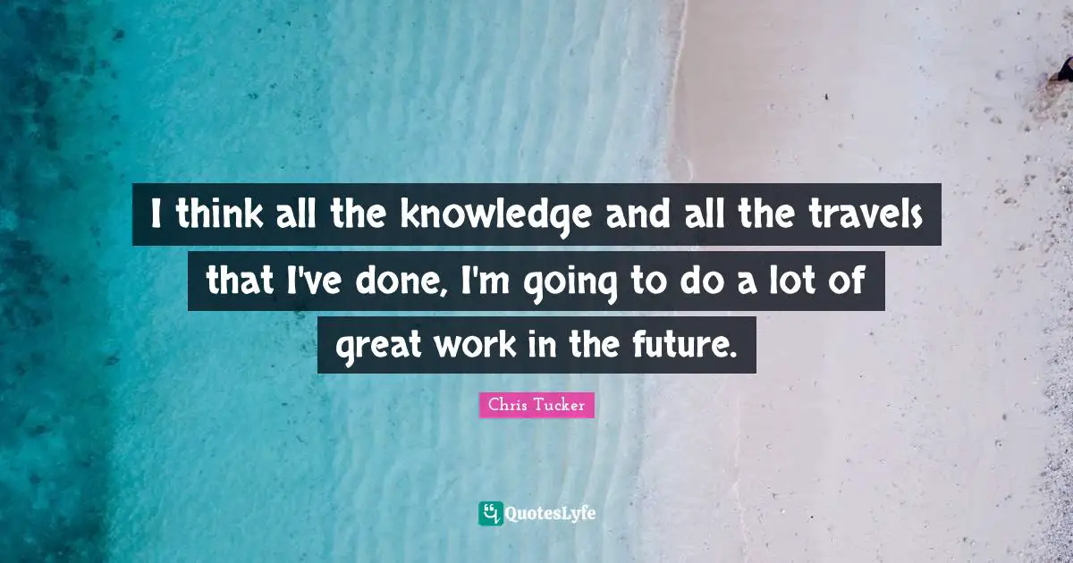 I think all the knowledge and all the travels that I've done, I'm going to do a lot of great work in the future.