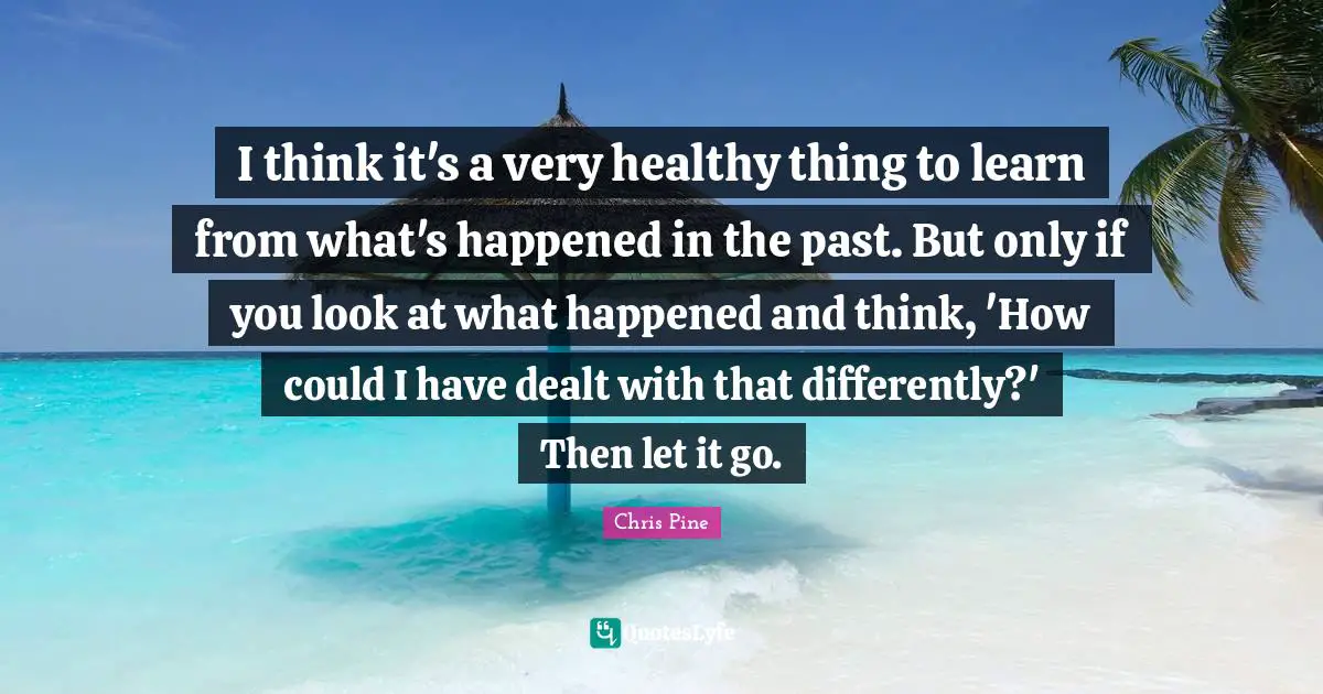 I think it's a very healthy thing to learn from what's happened in the past. But only if you look at what happened and think, 'How could I have dealt with that differently?' Then let it go.