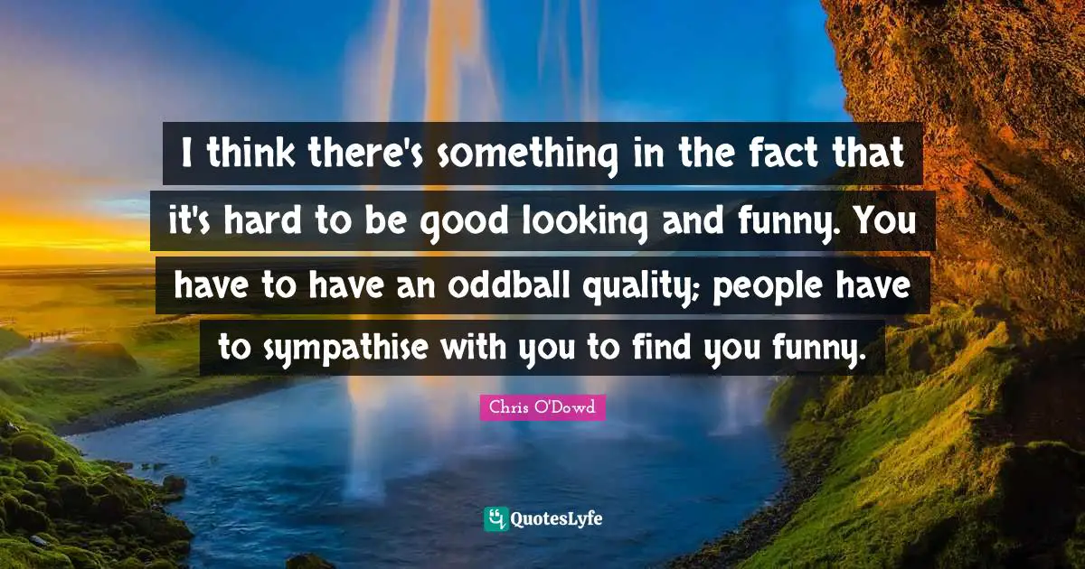 I think there's something in the fact that it's hard to be good looking and funny. You have to have an oddball quality; people have to sympathise with you to find you funny.