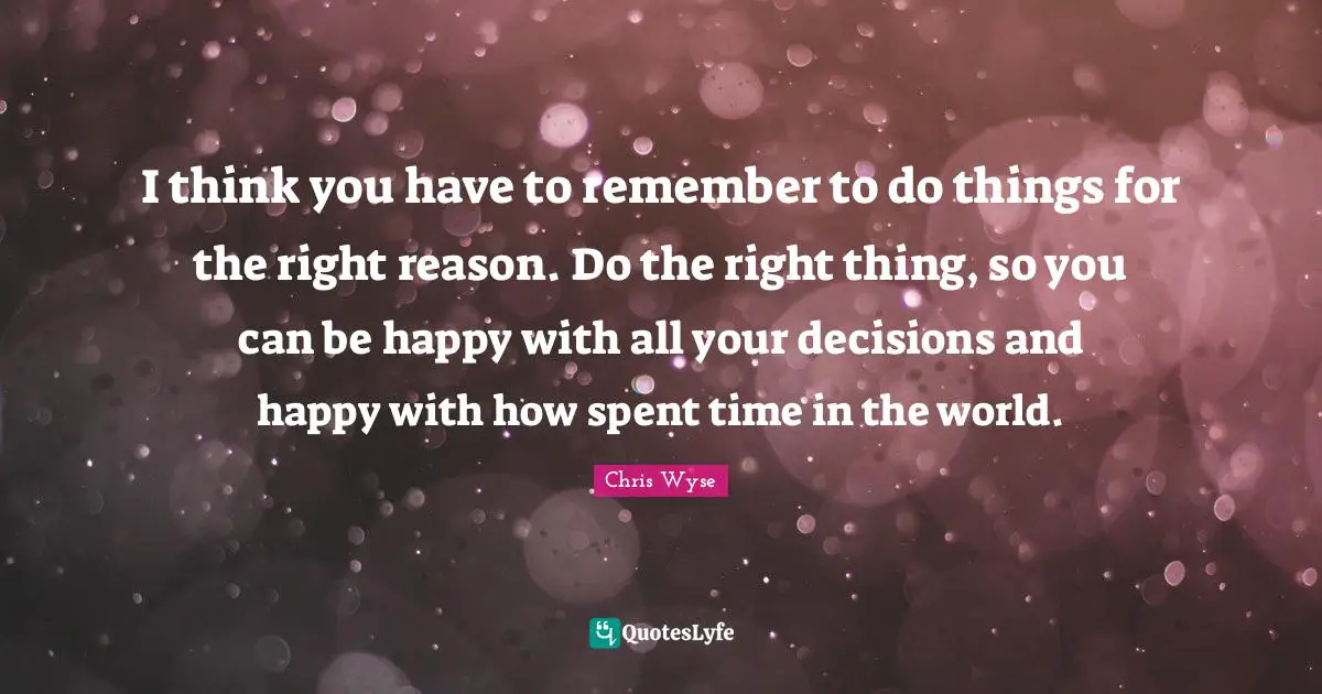 I think you have to remember to do things for the right reason. Do the right thing, so you can be happy with all your decisions and happy with how spent time in the world.