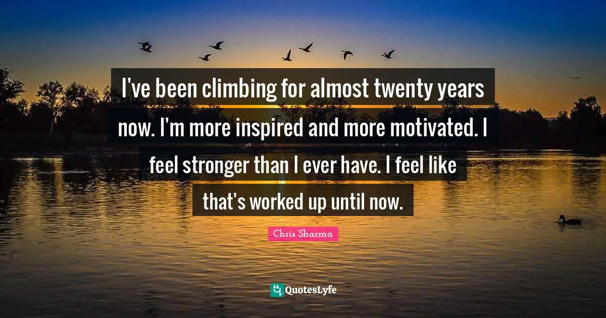 I've been climbing for almost twenty years now. I'm more inspired and more motivated. I feel stronger than I ever have. I feel like that's worked up until now.