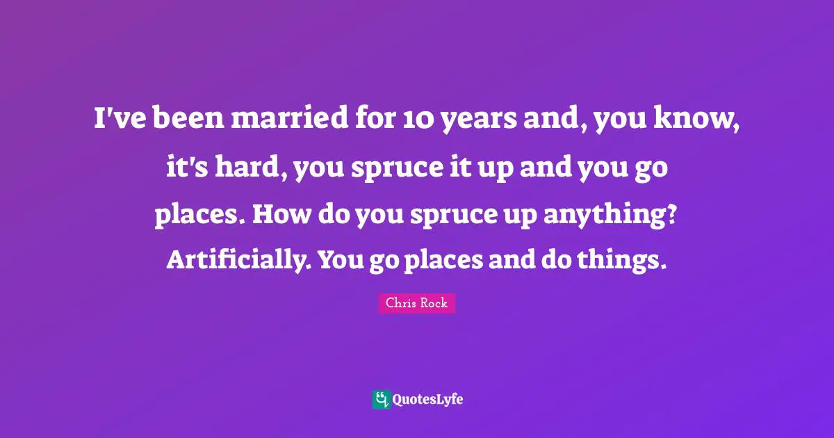 I've been married for 10 years and, you know, it's hard, you spruce it up and you go places. How do you spruce up anything? Artificially. You go places and do things.