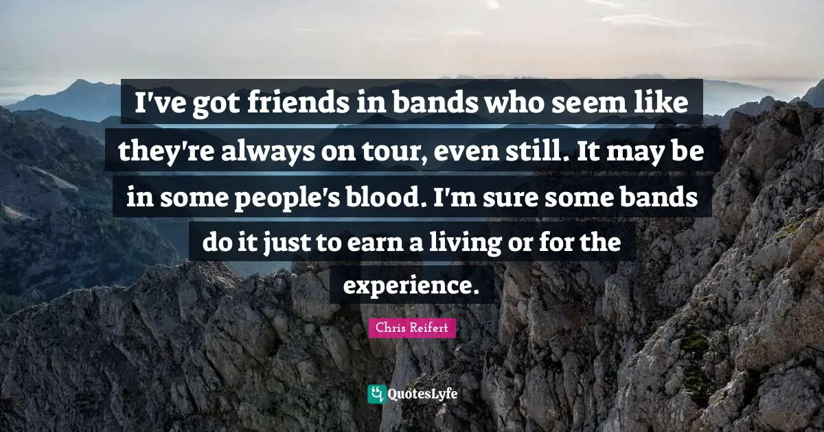 I've got friends in bands who seem like they're always on tour, even still. It may be in some people's blood. I'm sure some bands do it just to earn a living or for the experience.