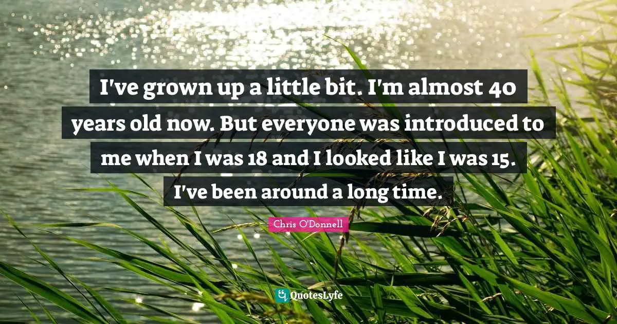 I've grown up a little bit. I'm almost 40 years old now. But everyone was introduced to me when I was 18 and I looked like I was 15. I've been around a long time.