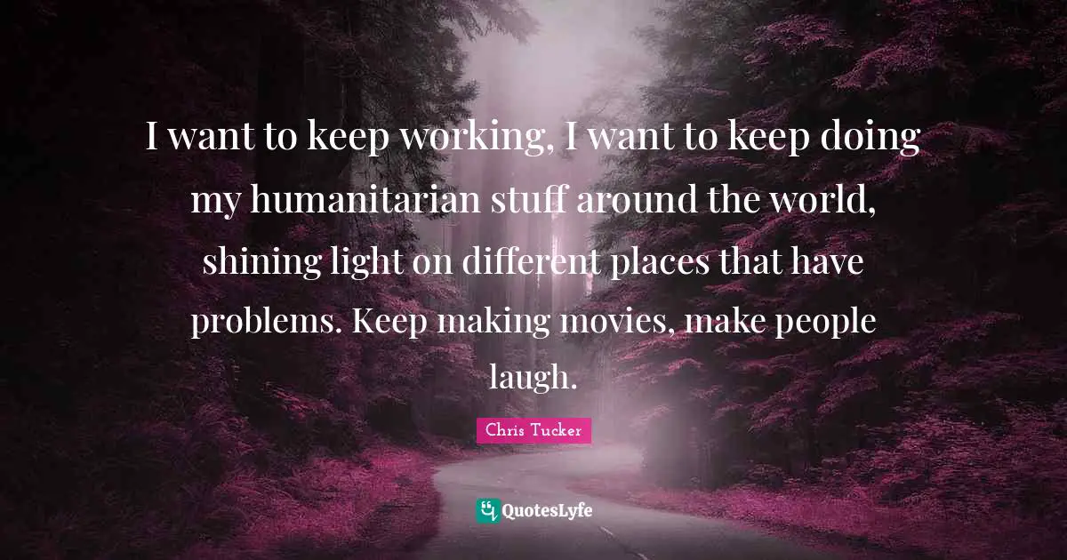I want to keep working, I want to keep doing my humanitarian stuff around the world, shining light on different places that have problems. Keep making movies, make people laugh.