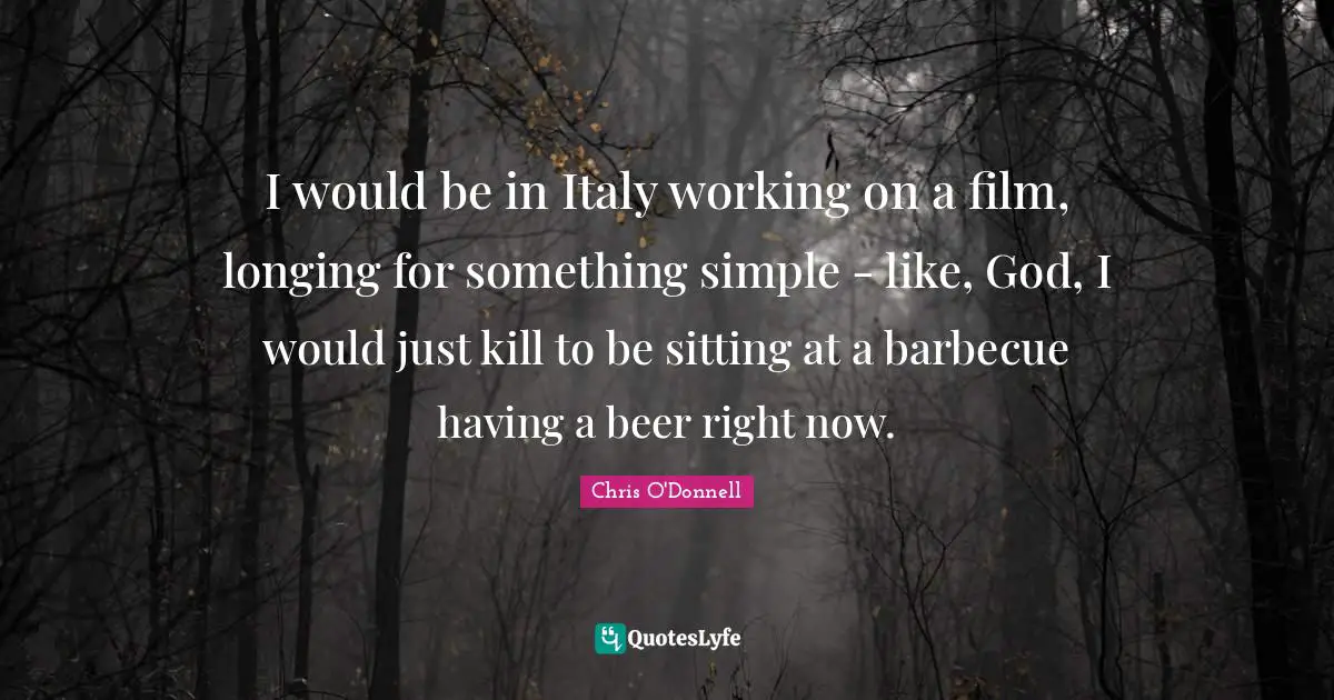I would be in Italy working on a film, longing for something simple - like, God, I would just kill to be sitting at a barbecue having a beer right now.