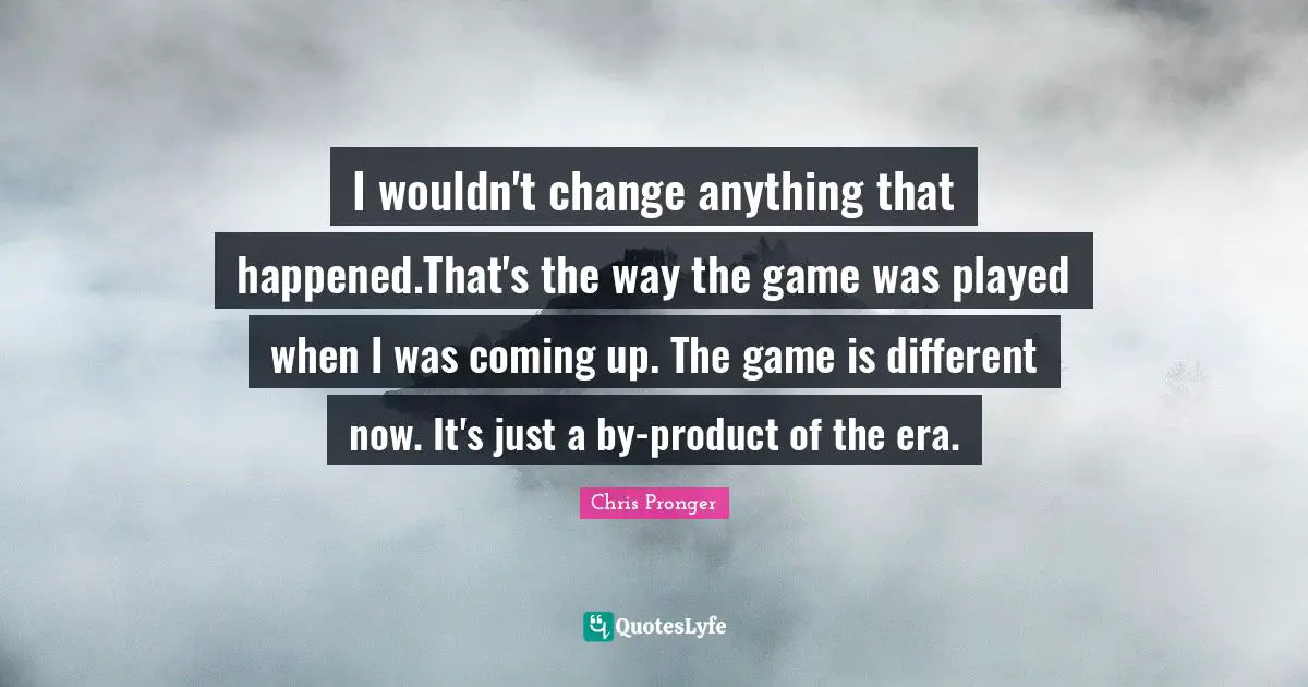 I wouldn't change anything that happened.That's the way the game was played when I was coming up. The game is different now. It's just a by-product of the era.
