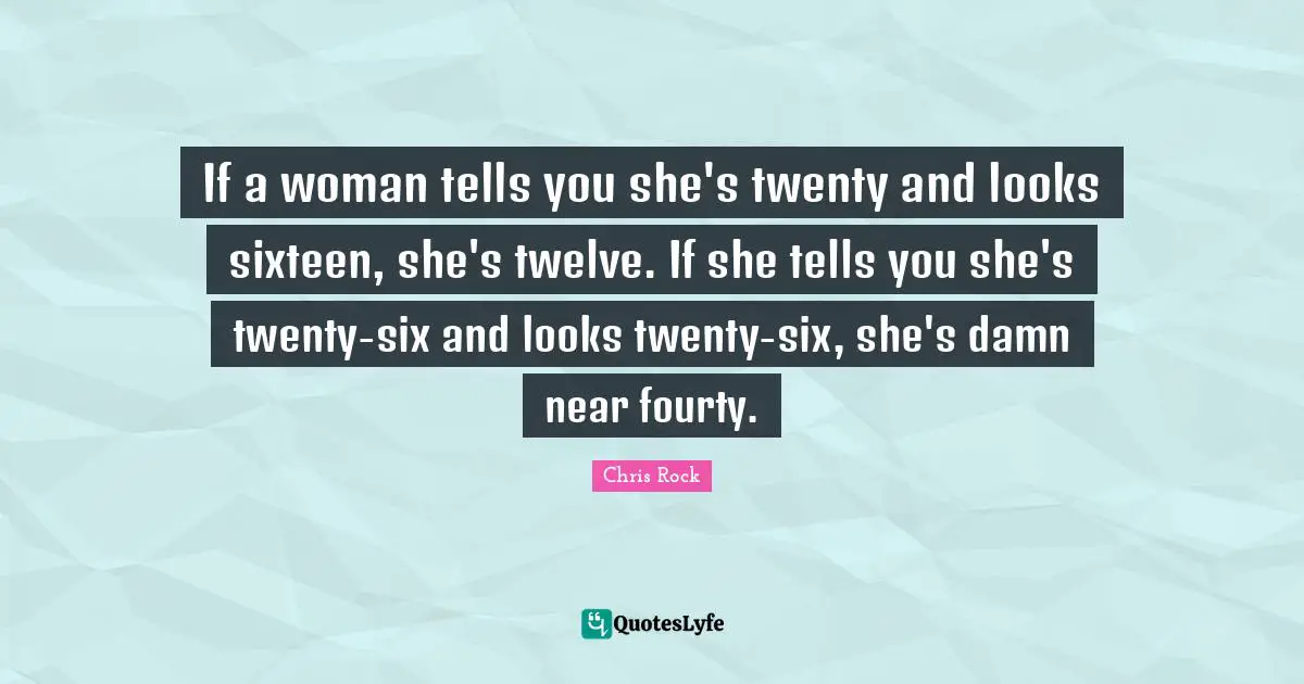 If a woman tells you she's twenty and looks sixteen, she's twelve. If she tells you she's twenty-six and looks twenty-six, she's damn near fourty.