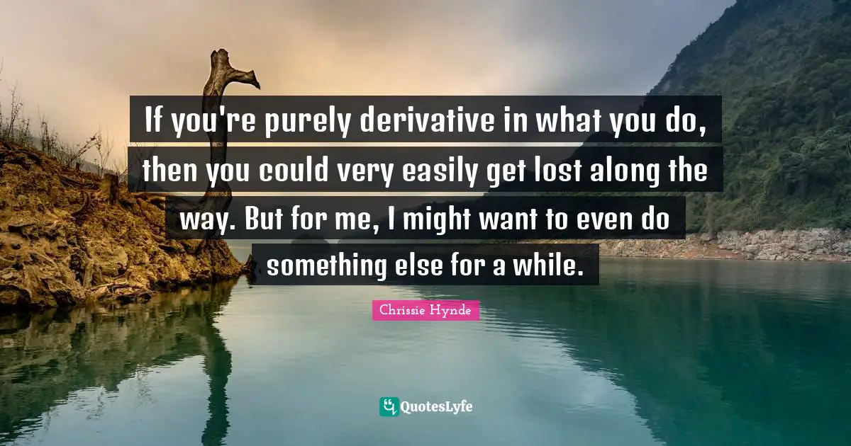 If you're purely derivative in what you do, then you could very easily get lost along the way. But for me, I might want to even do something else for a while.