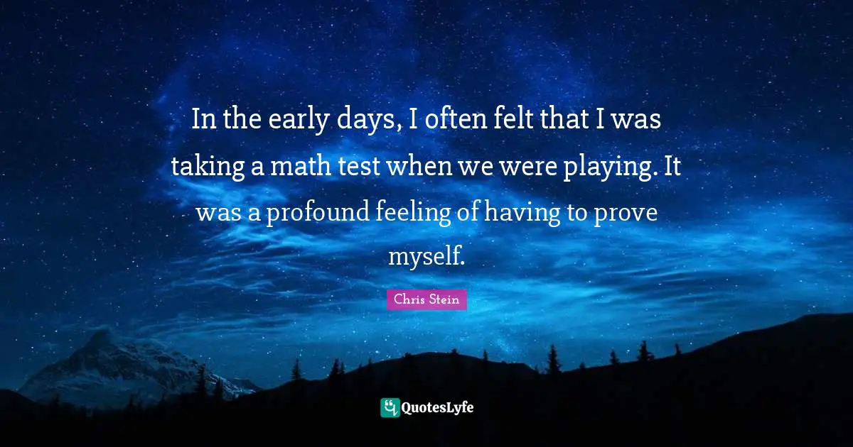 In the early days, I often felt that I was taking a math test when we were playing. It was a profound feeling of having to prove myself.