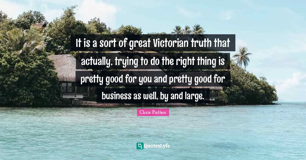 It is a sort of great Victorian truth that actually, trying to do the right thing is pretty good for you and pretty good for business as well, by and large.