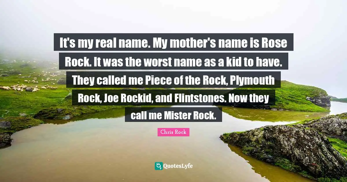 It's my real name. My mother's name is Rose Rock. It was the worst name as a kid to have. They called me Piece of the Rock, Plymouth Rock, Joe Rockid, and Flintstones. Now they call me Mister Rock.