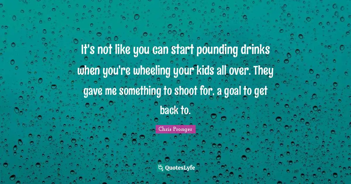 It's not like you can start pounding drinks when you're wheeling your kids all over. They gave me something to shoot for, a goal to get back to.