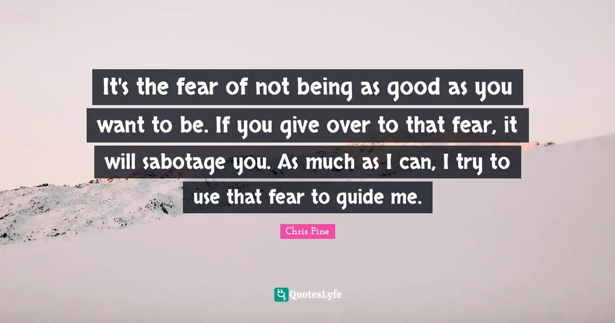 It's the fear of not being as good as you want to be. If you give over to that fear, it will sabotage you. As much as I can, I try to use that fear to guide me.