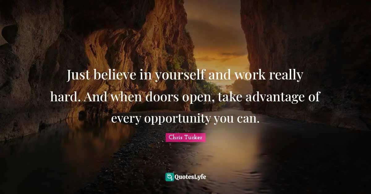 Just believe in yourself and work really hard. And when doors open, take advantage of every opportunity you can.