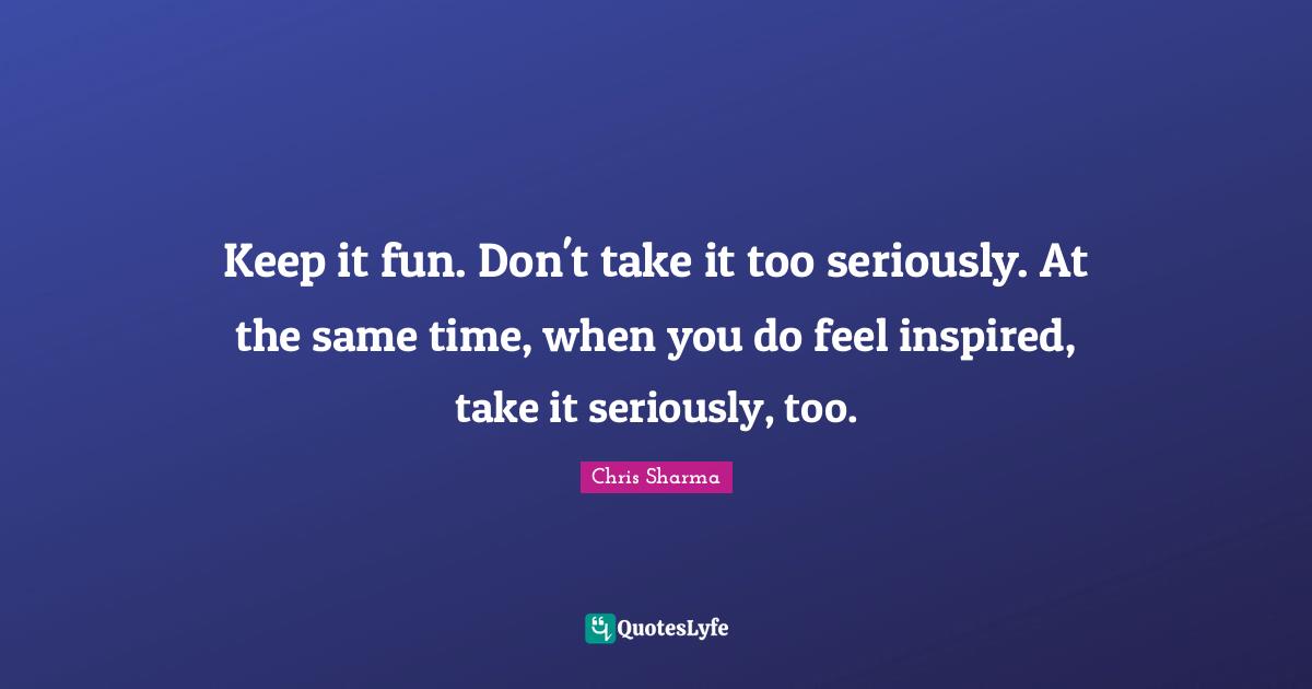 Keep it fun. Don't take it too seriously. At the same time, when you do feel inspired, take it seriously, too.
