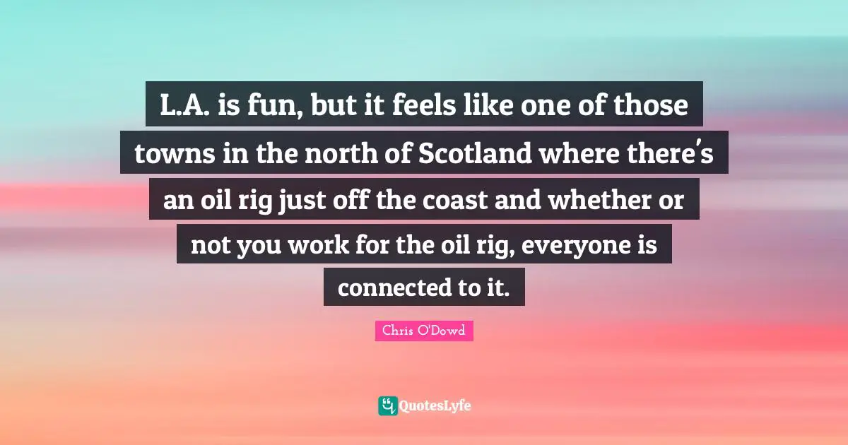 L.A. is fun, but it feels like one of those towns in the north of Scotland where there's an oil rig just off the coast and whether or not you work for the oil rig, everyone is connected to it.
